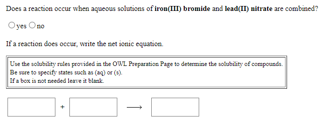 Does a reaction occur when aqueous solutions of iron(III) bromide and lead(II) nitrate are combined?
Oyes Ono
If a reaction does occur, write the net ionic equation.
Use the solubility rules provided in the OWL Preparation Page to determine the solubility of compounds.
Be sure to specify states such as (aq) or (s).
If a box is not needed leave it blank.
