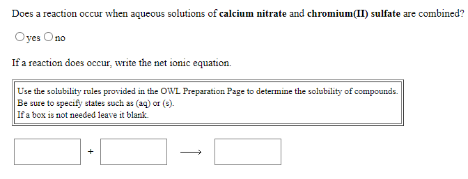 Does a reaction occur when aqueous solutions of calcium nitrate and chromium(II) sulfate are combined?
Oyes Ono
If a reaction does occur, write the net ionic equation.
Use the solubility rules provided in the OWL Preparation Page to determine the solubility of compounds.
Be sure to specify states such as (aq) or (3).
If a box is not needed leave it blank.
>
