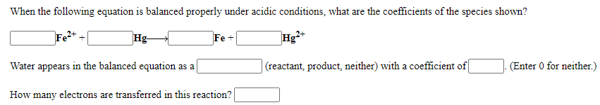 When the following equation is balanced properly under acidic conditions, what are the coefficients of the species shown?
Fe
Hg-
Hg+
Fe +
Water appears in the balanced equation as a
(reactant, product, neither) with a coefficient of
(Enter 0 for neither.)
How many electrons are transferred in this reaction?
