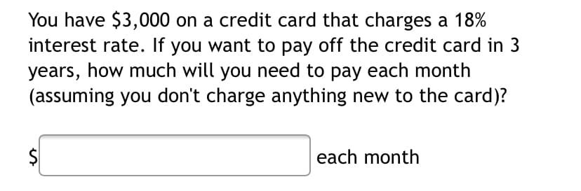 You have $3,000 on a credit card that charges a 18%
interest rate. If you want to pay off the credit card in 3
years, how much will you need to pay each month
(assuming you don't charge anything new to the card)?
each month
