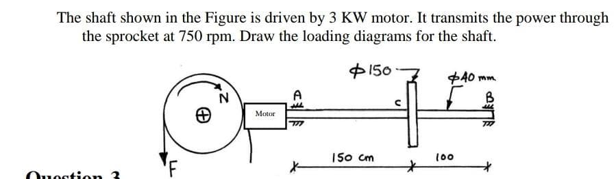 The shaft shown in the Figure is driven by 3 KW motor. It transmits the power through
the sprocket at 750 rpm. Draw the loading diagrams for the shaft.
150
Question 3
N
Motor
A
777
150 cm
*
+40mm
B
M
100
727