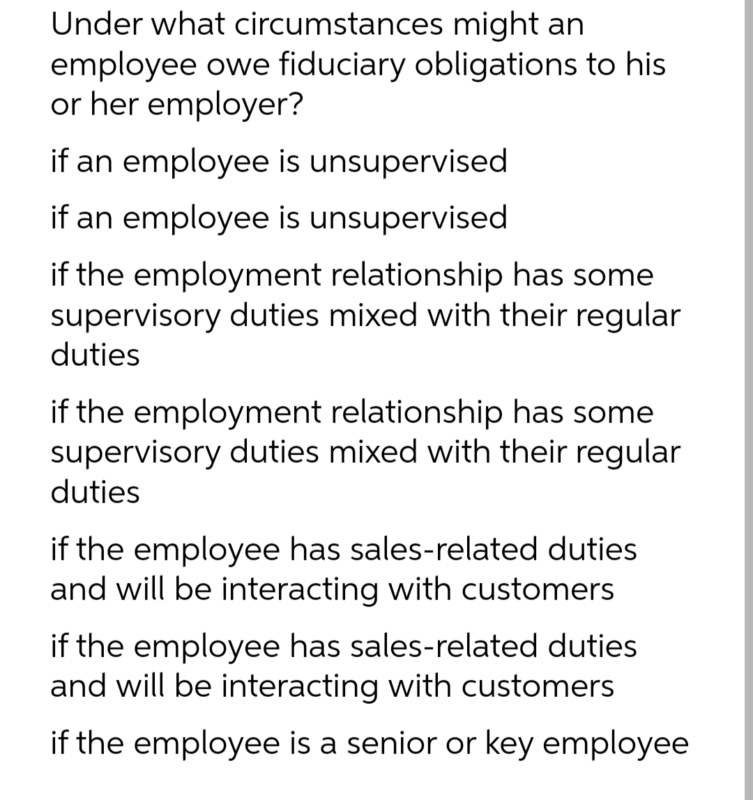 Under what circumstances might an
employee owe fiduciary obligations to his
or her employer?
if an employee is unsupervised
if an employee is unsupervised
if the employment relationship has some
supervisory duties mixed with their regular
duties
if the employment relationship has some
supervisory duties mixed with their regular
duties
if the employee has sales-related duties
and will be interacting with customers
if the employee has sales-related duties
and will be interacting with customers
if the employee is a senior or key employee