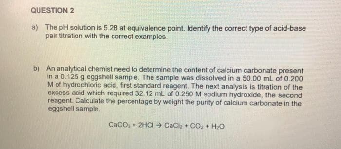 QUESTION 2
a) The pH solution is 5.28 at equivalence point. Identify the correct type of acid-base
pair titration with the correct examples.
b) An analytical chemist need to determine the content of calcium carbonate present
in a 0.125 g eggshell sample. The sample was dissolved in a 50.00 mL of 0.200
M of hydrochloric acid, first standard reagent. The next analysis is titration of the
excess acid which required 32.12 mL of 0.250 M sodium hydroxide, the second
reagent. Calculate the percentage by weight the purity of calcium carbonate in the
eggshell sample.
CaCO3 + 2HCI CaCl₂ + CO₂ + H2₂O