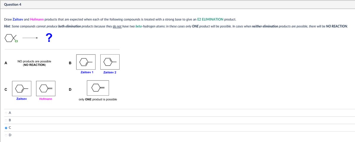 Question 4
Draw Zaitsev and Hofmann products that are expected when each of the following compounds is treated with a strong base to give an E2 ELIMINATION product.
Hint: Some compounds cannot produce both elimination products because they do not have two beta-hydrogen atoms: in these cases only ONE product will be possible. In cases when neither elimination products are possible, there will be NO REACTION.
?
OA
B
ос
OD
NO products are possible
B
(NO REACTION)
Zaitsev 1
Zaitsev 2
Zaitsev
Hofmann
only ONE product is possible