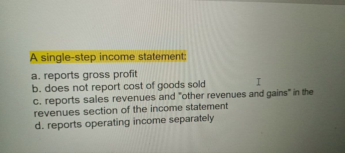 A single-step income statement:
a. reports gross profit
b. does not report cost of goods sold
c. reports sales revenues and "other revenues and gains" in the
revenues section of the income statement
d. reports operating income separately