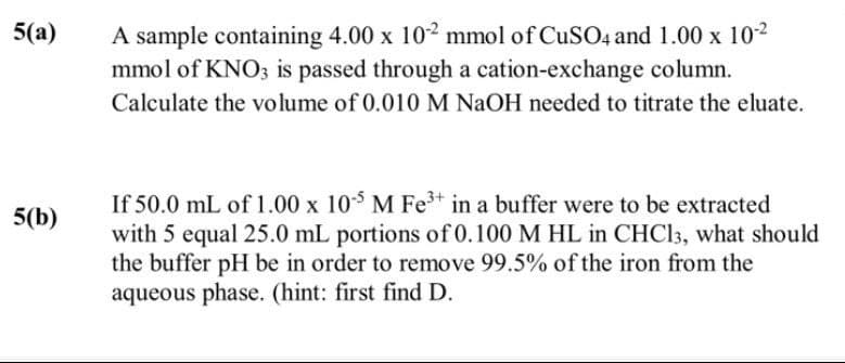 5(a)
A sample containing 4.00 x 102 mmol of CuSO4 and 1.00 x 10-2
mmol of KNO3 is passed through a cation-exchange column.
Calculate the volume of 0.010 M NaOH needed to titrate the eluate.
5(b)
If 50.0 mL of 1.00 x 10-5 M Fe3+ in a buffer were to be extracted
with 5 equal 25.0 mL portions of 0.100 M HL in CHCl3, what should
the buffer pH be in order to remove 99.5% of the iron from the
aqueous phase. (hint: first find D.