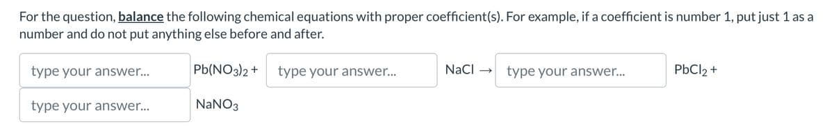 For the question, balance the following chemical equations with proper coefficient(s). For example, if a coefficient is number 1, put just 1 as a
number and do not put anything else before and after.
type your answer...
Pb(NO3)2+ type your answer...
NaCl type your answer...
PbCl 2 +
type your answer...
NaNO3