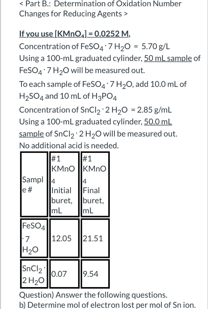 < Part B.: Determination of Oxidation Number
Changes for Reducing Agents >
If you use [KMnO4] = 0.0252 M,
Concentration of FeSO4*7 H2O = 5.70 g/L
Using a 100-mL graduated cylinder, 50 mL sample of
FeSO4*7 H2O will be measured out.
To each sample of FeSO4*7 H2O, add 10.0 mL of
H2SO4 and 10 mL of H3PO4
Concentration of SnCl2 2 H2O = 2.85 g/mL
Using a 100-mL graduated cylinder, 50.0 mL
sample of SnCl2 + 2 H2O will be measured out.
No additional acid is needed.
•
#1
#1
KMnO
KMnO
Sampl
4
4
e #
Initial
Final
buret,
buret,
mL
mL
FeSO4
• 7
12.05 21.51
H2O
SnCl2
0.07
9.54
2 H₂O
Question) Answer the following questions.
b) Determine mol of electron lost per mol of Sn ion.