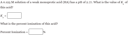 A 0.125 M solution of a weak monoprotic acid (HA) has a pH of 2.77. What is the value of K of
this acid?
K
What is the percent ionization of this acid?
Percent Ionization =
%