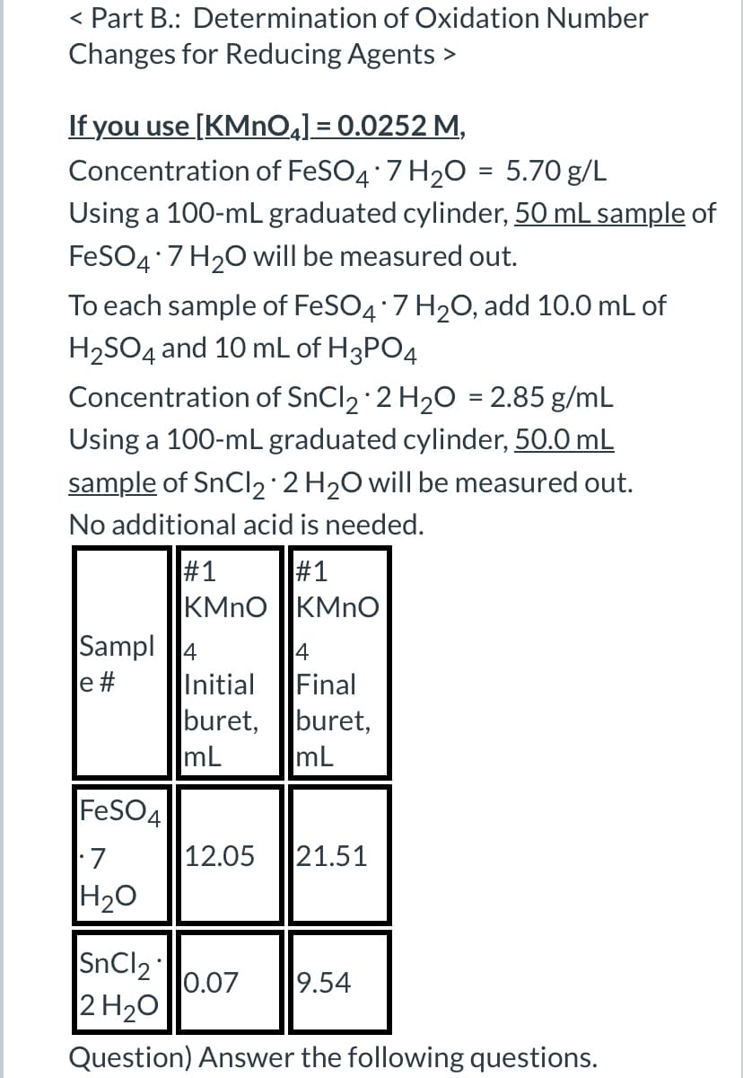 < Part B.: Determination of Oxidation Number
Changes for Reducing Agents >
If you use [KMnO4] = 0.0252 M,
Concentration of FeSO4 · 7 H2O = 5.70 g/L
Using a 100-mL graduated cylinder, 50 mL sample of
FeSO4*7 H2O will be measured out.
To each sample of FeSO4 · 7 H2O, add 10.0 mL of
H2SO4 and 10 mL of H3PO4
Concentration of SnCl2 2 H2O = 2.85 g/mL
Using a 100-mL graduated cylinder, 50.0 mL
sample of SnCl2 2 H2O will be measured out.
No additional acid is needed.
#1
#1
KMnO
KMnO
Sampl 4
4
e #
Initial
Final
buret,
buret,
mL
mL
FeSO4
• 7
12.05 21.51
H2O
SnCl2
0.07
9.54
2 H2O
Question) Answer the following questions.