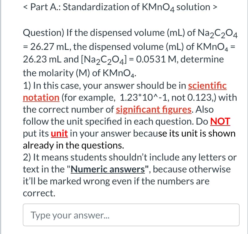 < Part A.: Standardization of KMnO4 solution >
Question) If the dispensed volume (mL) of Na2C2O4
= 26.27 mL, the dispensed volume (mL) of KMnO4 =
26.23 mL and [Na2C2O4] = 0.0531 M, determine
the molarity (M) of KMnO4.
1) In this case, your answer should be in scientific
notation (for example, 1.23*10^-1, not 0.123,) with
the correct number of significant figures. Also
follow the unit specified in each question. Do NOT
put its unit in your answer because its unit is shown
already in the questions.
2) It means students shouldn't include any letters or
text in the "Numeric answers", because otherwise
it'll be marked wrong even if the numbers are
correct.
Type your answer...