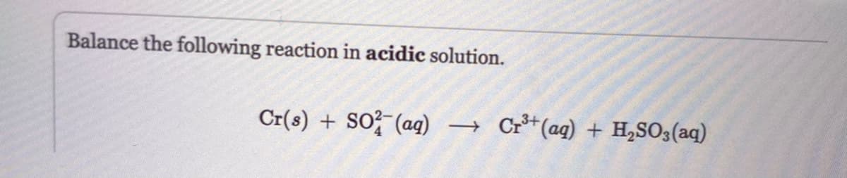 Balance the following reaction in acidic solution.
Cr(s) + SO²(aq) →>>>
Cr3+(aq) + H2SO3(aq)