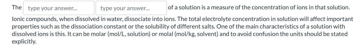 The type your answer...
type your answer...
of a solution is a measure of the concentration of ions in that solution.
lonic compounds, when dissolved in water, dissociate into ions. The total electrolyte concentration in solution will affect important
properties such as the dissociation constant or the solubility of different salts. One of the main characteristics of a solution with
dissolved ions is this. It can be molar (mol/L, solution) or molal (mol/kg, solvent) and to avoid confusion the units should be stated
explicitly.