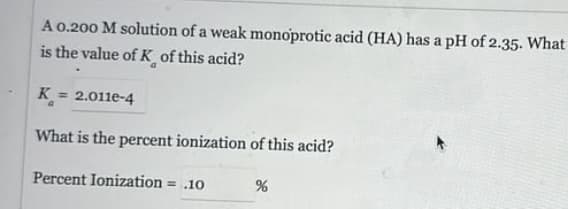 A 0.200 M solution of a weak monoprotic acid (HA) has a pH of 2.35. What
is the value of K of this acid?
a
K
=2.011e-4
a
What is the percent ionization of this acid?
Percent Ionization = .10
%