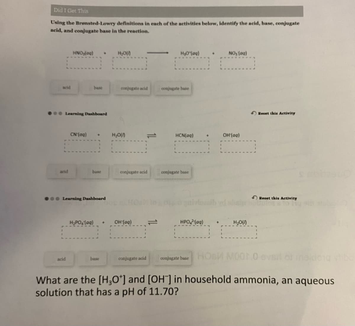 Did I Get This
Using the Brønsted-Lowry definitions in each of the activities below, identify the acid, base, conjugate
acid, and conjugate base in the reaction.
acid
HNO₂(aq) ♦ H₂O(0)
acid
Learning Dashboard
CN (aq)
base
base
● Learning Dashboard
H₂PO₂ (aq)
base
conjugate acid
H₂O(0)
―
conjugate acid
+ OH(aq)
conjugate acid
H,O*(aq)
conjugate base
HCN(aq)
conjugate base
HPO2(aq)
+
NO, (aq)
OH(aq)
H₂O(1)
Reset this Activity
conjugate base HOB M001,0 evsil of maldong tibo
What are the [H3O+] and [OH-] in household ammonia, an aqueous
solution that has a pH of 11.70?
Reset this Activity