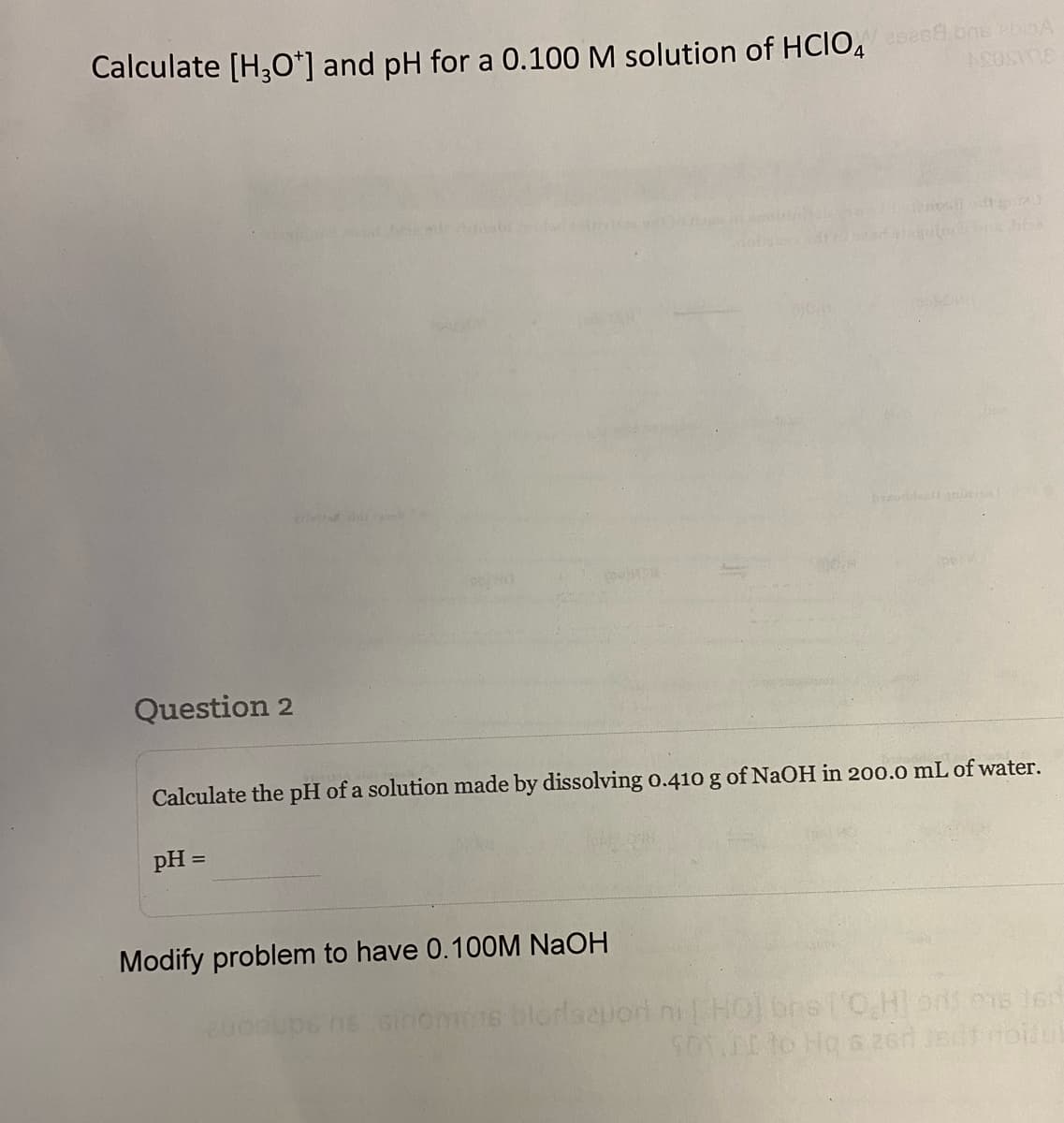 Calculate [H3O+] and pH for a 0.100 M solution of HCIO4 csend ons bio
ASOSIDE
Question 2
privind d
Calculate the pH of a solution made by dissolving 0.410 g of NaOH in 200.0 mL of water.
pH =
Modify problem to have 0.100M NaOH
blorlaeuori
2000
olt grat
toon bits Jifos
ni [HO] bre['O,H] ons ons ten
SOT LI to Hq & 26 Jsdf rotul