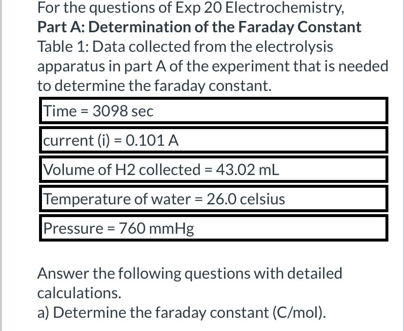For the questions of Exp 20 Electrochemistry,
Part A: Determination of the Faraday Constant
Table 1: Data collected from the electrolysis
apparatus in part A of the experiment that is needed
to determine the faraday constant.
Time=3098 sec
current (i) = 0.101 A
Volume of H2 collected = 43.02 mL
Temperature of water = 26.0 celsius
Pressure = 760 mmHg
Answer the following questions with detailed
calculations.
a) Determine the faraday constant (C/mol).