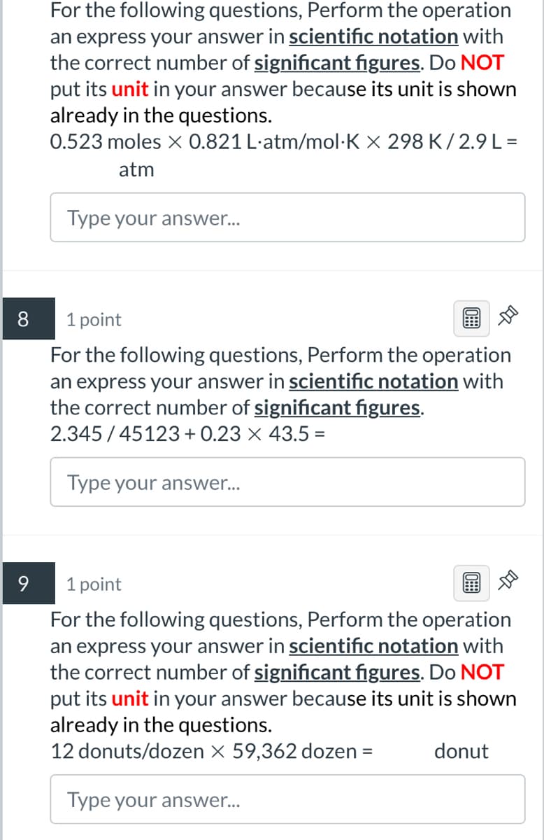 8
9
For the following questions, Perform the operation
an express your answer in scientific notation with
the correct number of significant figures. Do NOT
put its unit in your answer because its unit is shown
already in the questions.
0.523 moles x 0.821 L-atm/mol·K × 298 K/2.9 L =
atm
Type your answer...
1 point
For the following questions, Perform the operation
an express your answer in scientific notation with
the correct number of significant figures.
2.345/45123 + 0.23 × 43.5 =
Type your answer...
1 point
For the following questions, Perform the operation
an express your answer in scientific notation with
the correct number of significant figures. Do NOT
put its unit in your answer because its unit is shown
already in the questions.
12 donuts/dozen X 59,362 dozen
=
donut
Type your answer...