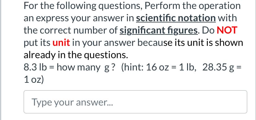 For the following questions, Perform the operation
an express your answer in scientific notation with
the correct number of significant figures. Do NOT
put its unit in your answer because its unit is shown
already in the questions.
8.3 lb = how many g? (hint: 16 oz = 1 lb, 28.35 g =
1 oz)
Type your answer....