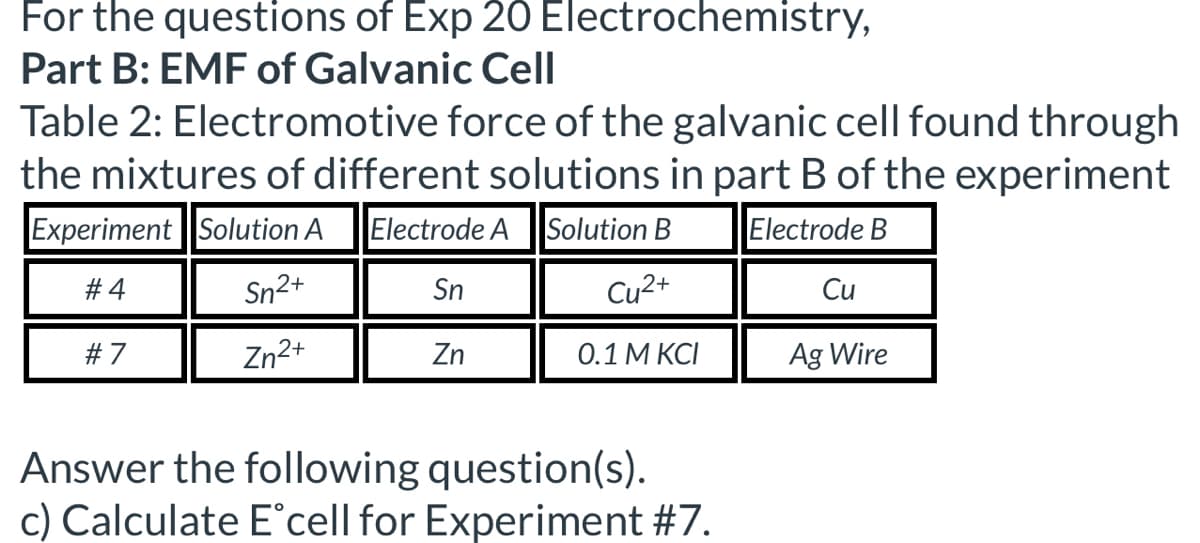 For the questions of Exp 20 Electrochemistry,
Part B: EMF of Galvanic Cell
Table 2: Electromotive force of the galvanic cell found through
the mixtures of different solutions in part B of the experiment
Experiment Solution A Electrode A Solution B
Electrode B
#4
Sn2+
Sn
Cu2+
Cu
#7
Zn2+
Zn
0.1 M KCI
Ag Wire
Answer the following question(s).
c) Calculate E°cell for Experiment #7.