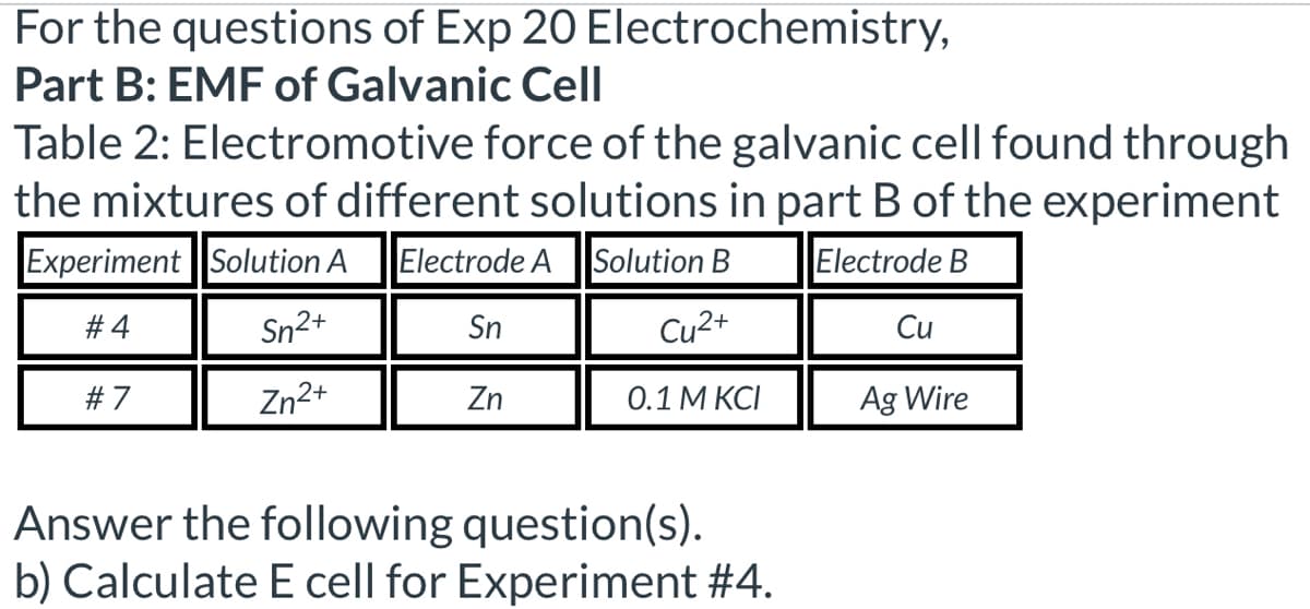 For the questions of Exp 20 Electrochemistry,
Part B: EMF of Galvanic Cell
Table 2: Electromotive force of the galvanic cell found through
the mixtures of different solutions in part B of the experiment
Experiment Solution A Electrode A Solution B
Electrode B
#4
5n2+
Sn
Cu2+
Cu
#7
Zn2+
Zn
0.1 M KCI
Ag Wire
Answer the following question(s).
b) Calculate E cell for Experiment #4.