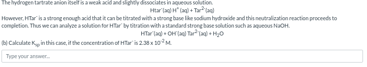 The hydrogen tartrate anion itself is a weak acid and slightly dissociates in aqueous solution.
Htar (aq) H* (aq) + Tar2(aq)
However, HTar is a strong enough acid that it can be titrated with a strong base like sodium hydroxide and this neutralization reaction proceeds to
completion. Thus we can analyze a solution for HTar by titration with a standard strong base solution such as aqueous NaOH.
HTar (aq) + OH(aq) Tar²-(aq) + H2O
(b) Calculate Ksp in this case, if the concentration of HTar" is 2.38 x 10°² M.
Type your answer...