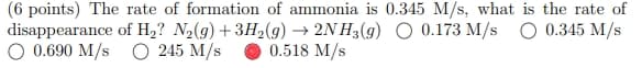 (6 points) The rate of formation of ammonia is 0.345 M/s, what is the rate of
disappearance of H₂? N2(g) + 3H2(g) → 2NH3(g) 0.173 M/s
0.345 M/s
○ 0.690 M/s
245 M/s
0.518 M/s