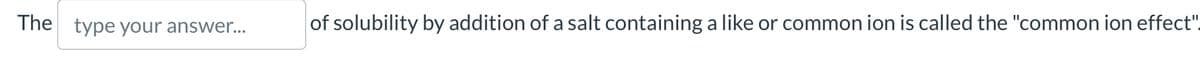 The type your answer...
of solubility by addition of a salt containing a like or common ion is called the "common ion effect"