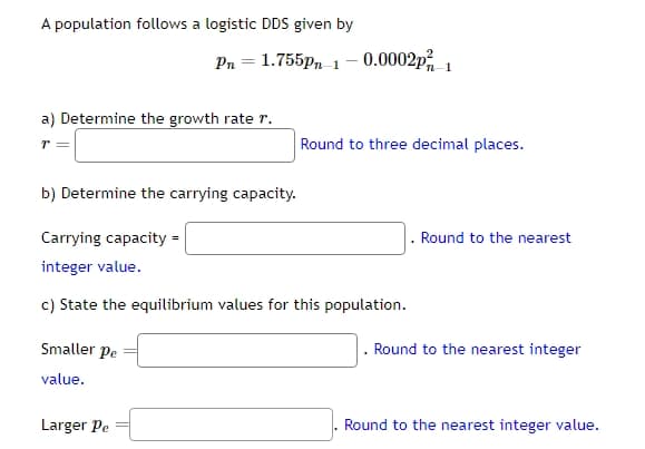 A population follows a logistic DDS given by
Pn = 1.755pm 1-0.0002p-1
a) Determine the growth rate r.
r =
Round to three decimal places.
b) Determine the carrying capacity.
Carrying capacity =
integer value.
c) State the equilibrium values for this population.
Smaller pe
value.
Round to the nearest
. Round to the nearest integer
Larger Pe
Round to the nearest integer value.