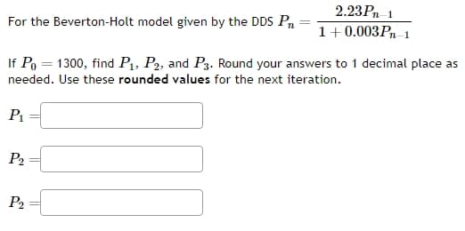 For the Beverton-Holt model given by the DDS Pr
2.23Pn-1
1+0.003Pn-1
If Po=1300, find P1, P2, and P3. Round your answers to 1 decimal place as
needed. Use these rounded values for the next iteration.
P₁
P2
P2