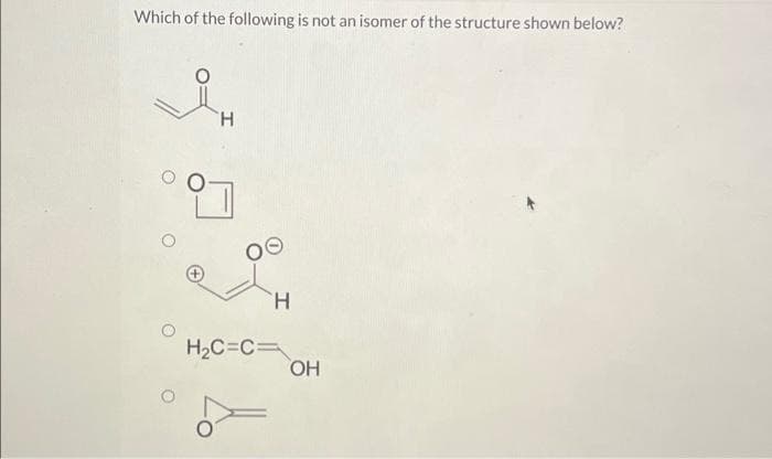 Which of the following is not an isomer of the structure shown below?
H
H
H₂C=C=
OH