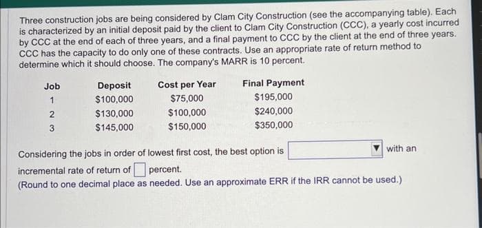 Three construction jobs are being considered by Clam City Construction (see the accompanying table). Each
is characterized by an initial deposit paid by the client to Clam City Construction (CCC), a yearly cost incurred
by CCC at the end of each of three years, and a final payment to CCC by the client at the end of three years.
CCC has the capacity to do only one of these contracts. Use an appropriate rate of return method to
determine which it should choose. The company's MARR is 10 percent.
Job
1
2
3
Deposit
$100,000
$130,000
$145,000
Cost per Year
$75,000
$100,000
$150,000
Final Payment
$195,000
$240,000
$350,000
with an
Considering the jobs in order of lowest first cost, the best option is
incremental rate of return of
percent.
(Round to one decimal place as needed. Use an approximate ERR if the IRR cannot be used.)