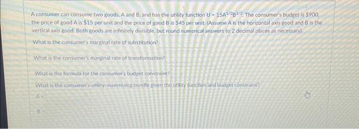 A consumer can consume two goods, A and B, and has the utility function U-15A1/281/2, The consumer's budget is $900,
the price of good A is $15 per unit and the price of good B is $45 per unit. (Assume A is the horizontal axis good and B is the
vertical axis good. Both goods are infinitely divisible, but round numerical answers to 2 decimal places as necessary)
What is the consumer's marginal rate of substitution?
What is the consumer's marginal rate of transformation?
What is the formula for the consumer's budget constraint?
What is the consumer's utility-maximizing bundle given the utility function and budget constraint?
A
B
H
