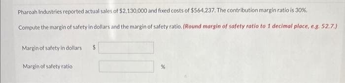 Pharoah Industries reported actual sales of $2,130,000 and fixed costs of $564,237. The contribution margin ratio is 30%.
Compute the margin of safety in dollars and the margin of safety ratio. (Round margin of safety ratio to 1 decimal place, e.g. 52.7.)
Margin of safety in dollars
Margin of safety ratio