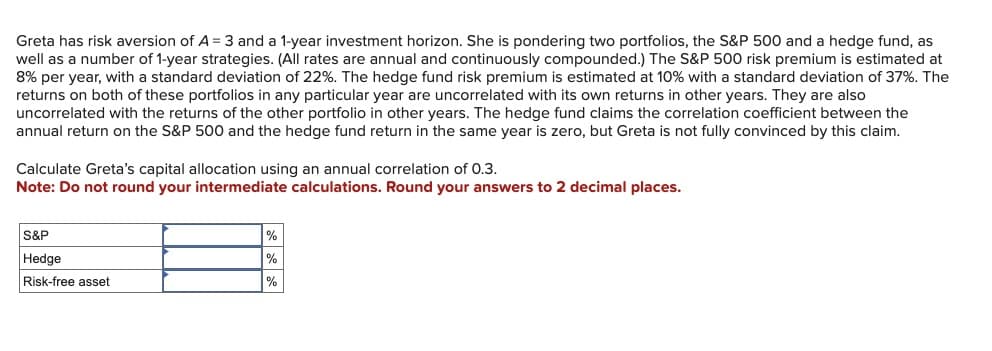 Greta has risk aversion of A = 3 and a 1-year investment horizon. She is pondering two portfolios, the S&P 500 and a hedge fund, as
well as a number of 1-year strategies. (All rates are annual and continuously compounded.) The S&P 500 risk premium is estimated at
8% per year, with a standard deviation of 22%. The hedge fund risk premium is estimated at 10% with a standard deviation of 37%. The
returns on both of these portfolios in any particular year are uncorrelated with its own returns in other years. They are also
uncorrelated with the returns of the other portfolio in other years. The hedge fund claims the correlation coefficient between the
annual return on the S&P 500 and the hedge fund return in the same year is zero, but Greta is not fully convinced by this claim.
Calculate Greta's capital allocation using an annual correlation of 0.3.
Note: Do not round your intermediate calculations. Round your answers to 2 decimal places.
S&P
Hedge
Risk-free asset