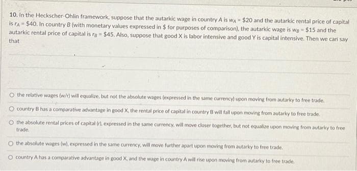 10. In the Heckscher-Ohlin framework, suppose that the autarkic wage in country A is WA $20 and the autarkic rental price of capital
is rA $40. In country B (with monetary values expressed in $ for purposes of comparison), the autarkic wage is we = $15 and the
autarkic rental price of capital is rg = $45. Also, suppose that good X is labor intensive and good Y is capital intensive. Then we can say
that
O the relative wages (w/r) will equalize, but not the absolute wages (expressed in the same currency) upon moving from autarky to free trade.
country B has a comparative advantage in good X, the rental price of capital in country B will fall upon moving from autarky to free trade.
O the absolute rental prices of capital (r), expressed in the same currency, will move closer together, but not equalize upon moving from autarky to free
trade.
the absolute wages (w), expressed in the same currency, will move further apart upon moving from autarky to free trade.
O country A has a comparative advantage in good X, and the wage in country A will rise upon moving from autarky to free trade.