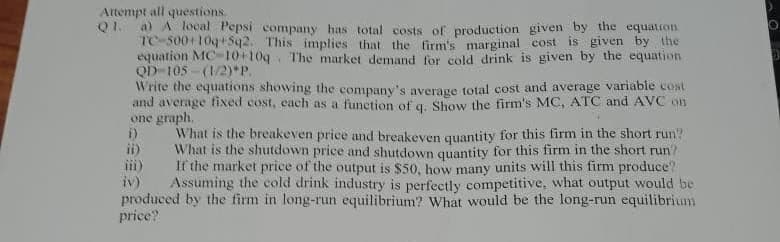 Attempt all questions.
Q1. a) A local Pepsi company has total costs of production given by the equation
TC-500+10q+Sq2. This implies that the firm's marginal cost is given by the
equation MC 10+10q. The market demand for cold drink is given by the equation
QD-105 (1/2)*P.
Write the equations showing the company's average total cost and average variable cost
and average fixed cost, each as a function of q. Show the firm's MC, ATC and AVC on
one graph.
What is the breakeven price and breakeven quantity for this firm in the short run?
What is the shutdown price and shutdown quantity for this firm in the short run?
If the market price of the output is $50, how many units will this firm produce?
iv) Assuming the cold drink industry is perfectly competitive, what output would be
produced by the firm in long-run equilibrium? What would be the long-run equilibrium
price?
i)
ii)