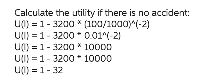 Calculate the utility if there is no accident:
U(I) = 1 - 3200 * (100/1000)^(-2)
U(I) = 1 - 3200 * 0.01^(-2)
U(I) = 1 - 3200 * 10000
U(I) = 1 - 3200 * 10000
U(I) = 1 - 32