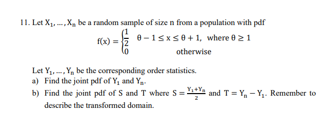 Let X1, ..,X, be a random sample of size n from a population with pdf
e – 15 x<0 + 1, where 0 > 1
f(x)
otherwise
Let Y, ., Yn be the corresponding order statistics.
a) Find the joint pdf of Y, and Yn.
Y1+Yn
b) Find the joint pdf of S and T where S =
and T = Y, – Y,. Remember to
2
describe the transformed domain.
