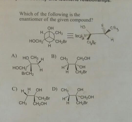 Which of the following is the
enantiomer of the given compound?
OH
HA
CH3
H,
CH3
H.
HOCH
CH2Br
H.
HQ CHo H
A)
B)
CH3
CH2OH
HOCH
BRCH2
H
OH
CH2Br
C)
H OH
H.
D) CH3
OH
CH2BR
CH3 ČH2OH
"CH2OH
CH2Br
