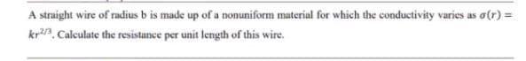 A straight wire of radius b is made up of a nonuniform material for which the conductivity varies as o(r) =
kr3. Calculate the resistance per unit length of this wire.
