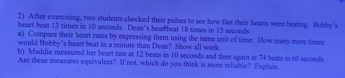 2) After exercising, two students checked their pulses to see how fast their hearts were beating. Bobby's
heart beat 13 times in 10 seconds. Dean's heartbeat 18 times in 15 seconds.
a) Compare their heart rates by expressing them using the same unit of time. How many more times
would Bobby's heart beat in a minute than Dean? Show all work.
b) Maddie measured her heart rate at 12 beats in 10 seconds and then again at 74 beats in 60 seconds.
Are these measures equivalent? If not, which do you think is more reliable? Explain.