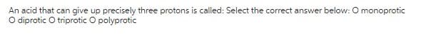 An acid that can give up precisely three protons is called: Select the correct answer below: O monoprotic
O diprotic O triprotic O polyprotic