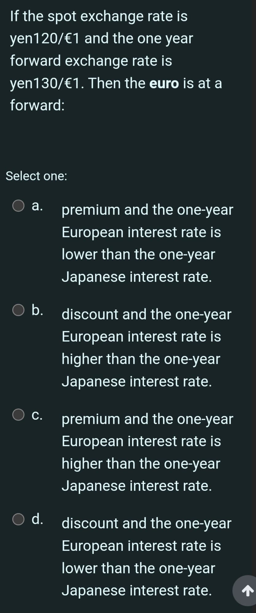 If the spot exchange rate is
yen120/ €1 and the one year
forward exchange rate is
yen130/€1. Then the euro is at a
forward:
Select one:
a.
b.
C.
O d.
premium and the one-year
European interest rate is
lower than the one-year
Japanese interest rate.
discount and the one-year
European interest rate is
higher than the one-year
Japanese interest rate.
premium and the one-year
European interest rate is
higher than the one-year
Japanese interest rate.
discount and the one-year
European interest rate is
lower than the one-year
Japanese interest rate.