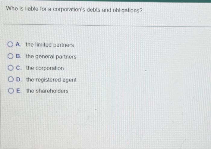 Who is liable for a corporation's debts and obligations?
OA. the limited partners
OB. the general partners
OC. the corporation
OD. the registered agent
OE. the shareholders