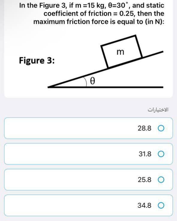 In the Figure 3, if m=15 kg, 0-30°, and static
coefficient of friction = 0.25, then the
maximum friction force is equal to (in N):
Figure 3:
Ө
3
الاختيارات
28.8 O
31.8 O
25.8 O
34.8 O