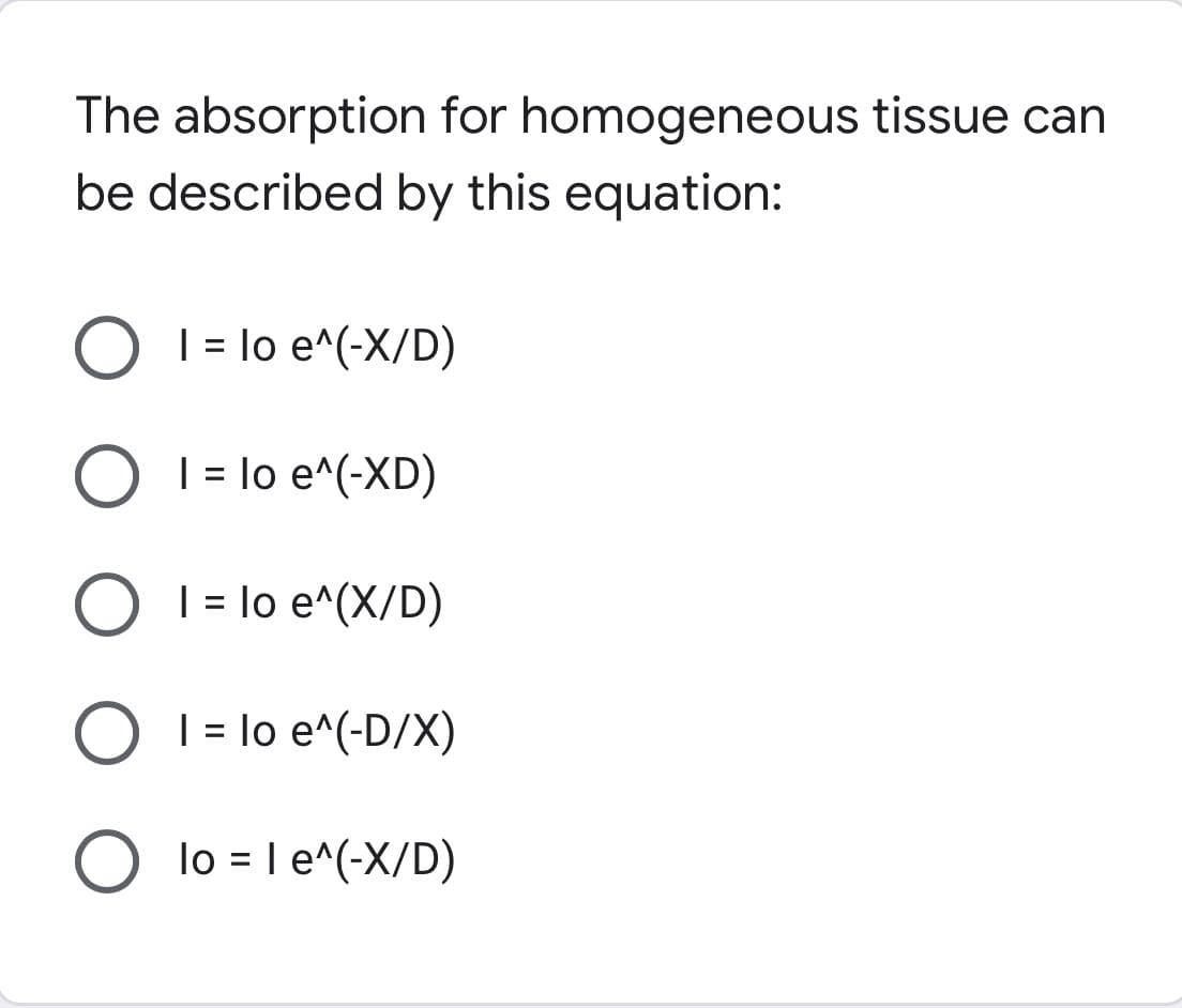 The absorption for homogeneous tissue can
be described by this equation:
O 1 = lo e^(-X/D)
O 1 = lo e^(-XD)
O 1 = lo e^(X/D)
O 1 = lo e^(-D/X)
O lo = 1 e^(-X/D)