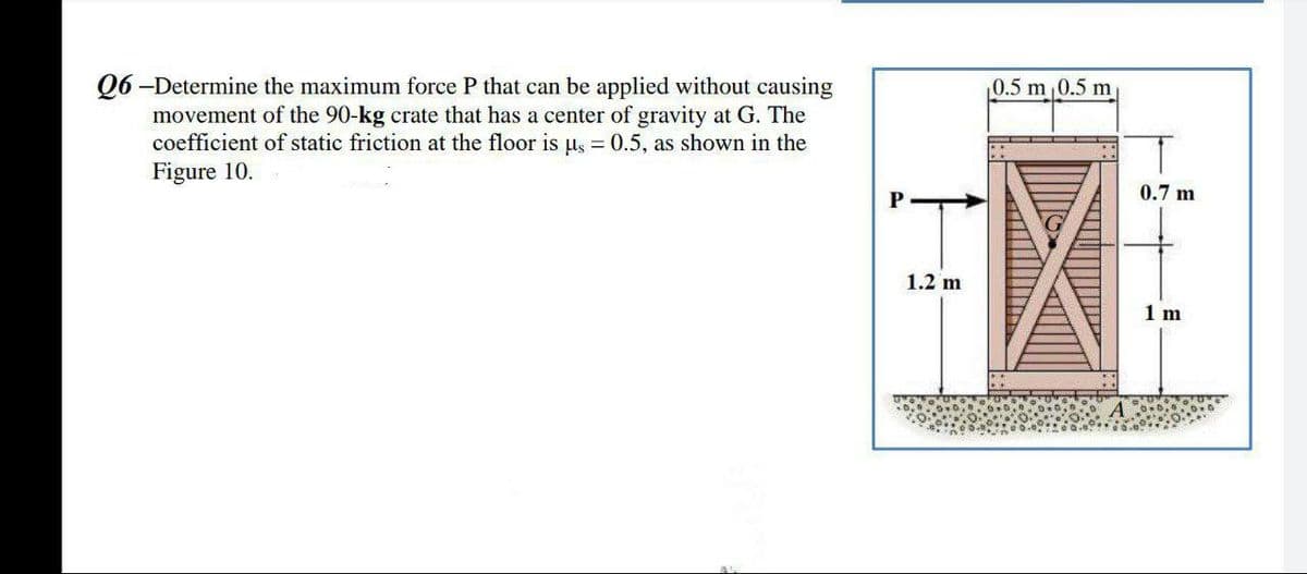 Q6-Determine the maximum force P that can be applied without causing
movement of the 90-kg crate that has a center of gravity at G. The
coefficient of static friction at the floor is µs = 0.5, as shown in the
Figure 10.
1.2 m
0.5 m ₁0.5 m
0.7 m
1 m