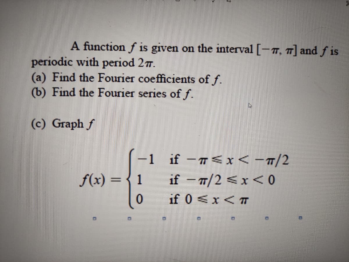 A function f is given on the interval [-7, 7] and ƒ is
periodic with period 27.
(a) Find the Fourier coefficients of f.
(b) Find the Fourier series of f.
(c) Graph f
-1 if -< x< -T/2
f(x) =
1
if - T/2 <x < 0
|
if 0 <x< T
