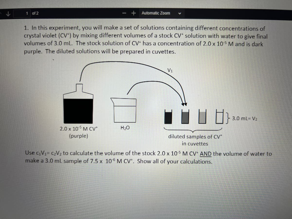 1 of 2
- + Automatic Zoom
1. In this experiment, you will make a set of solutions containing different concentrations of
crystal violet (CV) by mixing different volumes of a stock CV* solution with water to give final
volumes of 3.0 mL. The stock solution of CV+ has a concentration of 2.0 x 10-5 M and is dark
purple. The diluted solutions will be prepared in cuvettes.
2.0 x 105 M CV*
(purple)
H₂O
V1
diluted samples of CV*
in cuvettes
3.0 mL= V₂
Use c₁V₁= C₂V₂ to calculate the volume of the stock 2.0 x 105 M CV+ AND the volume of water to
make a 3.0 mL sample of 7.5 x 10-6 M CV+. Show all of
your calculations.